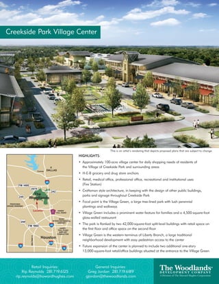 Creekside Park Village Center




                                                         This is an artist’s rendering that depicts proposed plans that are subject to change.
                                   HIGHLIGHTS:
                                   • Approximately 100-acre village center for daily shopping needs of residents of
                                     the Village of Creekside Park and surrounding areas
                                   • H-E-B grocery and drug store anchors
                                   • Retail, medical office, professional office, recreational and institutional uses
                                     (Fire Station)
                                   • Craftsman style architecture, in keeping with the design of other public buildings,
                                     parks and signage throughout Creekside Park
                                   • Focal point is the Village Green, a large tree-lined park with lush perennial
                                     plantings and walkways
           Location
                                   • Village Green includes a prominent water feature for families and a 4,500-square-foot
                                     glass-walled restaurant
                                   • The park is flanked by two 42,000-square-foot split-level buildings with retail space on
                                     the first floor and office space on the second floor
                                   • Village Green is the western terminus of Liberty Branch, a large traditional
                                     neighborhood development with easy pedestrian access to the center
                                   • Future expansion of the center is planned to include two additional one-story
                                     13,000-square-foot retail/office buildings situated at the entrance to the Village Green



            Retail Inquiries:                General Inquiries:
       Rip Reynolds 281.719.6125         Greg Jordan 281.719.6189
   rip.reynolds@howardhughes.com        gjordan@thewoodlands.com
 