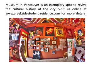 Museum in Vancouver is an exemplary spot to revive
the cultural history of the city. Visit us online at
www.creeksidestudentresidence.com for more details.
 