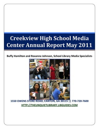 Creekview High School Media
Center Annual Report May 2011
Buffy Hamilton and Roxanne Johnson, School Library Media Specialists




   1550 OWENS STORE ROAD, CANTON, GA 30115 || 770-720-7600
          HTTP://THEUNQUIETLIBRARY.LIBGUIDES.COM
 