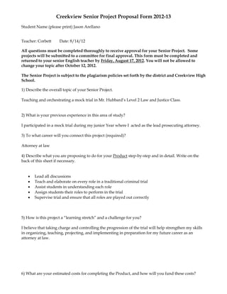 Creekview Senior Project Proposal Form 2012-13
Student Name (please print) Jason Arellano


Teacher: Corbett      Date: 8/14/12

All questions must be completed thoroughly to receive approval for your Senior Project. Some
projects will be submitted to a committee for final approval. This form must be completed and
returned to your senior English teacher by Friday, August 17, 2012. You will not be allowed to
change your topic after October 12, 2012.

The Senior Project is subject to the plagiarism policies set forth by the district and Creekview High
School.

1) Describe the overall topic of your Senior Project.

Teaching and orchestrating a mock trial in Mr. Hubbard’s Level 2 Law and Justice Class.


2) What is your previous experience in this area of study?

I participated in a mock trial during my junior Year where I acted as the lead prosecuting attorney.

3) To what career will you connect this project (required)?

Attorney at law

4) Describe what you are proposing to do for your Product step-by-step and in detail. Write on the
back of this sheet if necessary.


      Lead all discussions
      Teach and elaborate on every role in a traditional criminal trial
      Assist students in understanding each role
      Assign students their roles to perform in the trial
      Supervise trial and ensure that all roles are played out correctly



5) How is this project a “learning stretch” and a challenge for you?

I believe that taking charge and controlling the progression of the trial will help strengthen my skills
in organizing, teaching, projecting, and implementing in preparation for my future career as an
attorney at law.




6) What are your estimated costs for completing the Product, and how will you fund these costs?
 