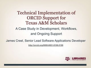 A Case Study in Development, Workflows,
and Ongoing Support
Technical Implementation of
ORCID Support for
Texas A&M Scholars
James Creel, Senior Lead Software Applications Developer
http://orcid.org/0000-0001-9108-5190
 