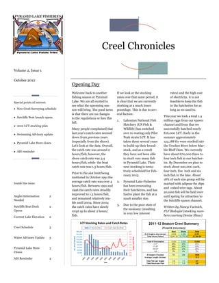 Creel Chronicles

Volume 2, Issue 1

October 2012
                                  Opening Day
                                  Welcome back to another            If we look at the stocking            rates) and the high cost
                                  fishing season at Pyramid          rates over that same period, it       of electricity, it is not
Special points of interest:       Lake. We are all excited to        is clear that we are currently        feasible to keep the fish
                                  see what the upcoming sea-         stocking at a much lower              in the hatcheries for as
 New Creel Surveying schedule    son will bring. The good news      poundage. This is due to sev-         long as we used to.
                                  is that there are no changes       eral factors:
 Sutcliffe Boat launch opens                                                                          This year we took a total 1.4
                                  to the regulations or fees this
                                                                     1.   Lahontan National Fish       million eggs from our spawn
                                  fall.
 2012 LCT stocking plan                                                  Hatchery (US Fish &          channel and from that we
                                  Many people complained that             Wildlife) has switched       successfully hatched nearly
 Swimming Advisory update        last year’s catch rates seemed          over to rearing only Pilot   816,000 LCT. Early in the
                                  down from previous years                Peak strain LCT. It has      summer approximately
 Pyramid Lake Store closes       (especially from the shore).            taken them several years     122,188 fry were stocked into
                                  Let’s look at the data. Overall,        to build-up their brood-     the Truckee River below Mar-
                                  the catch rate was around 2             stock, and as a result       ble Bluff Dam. We currently
 AIS reminder
                                  hours/fish; however, the                they have not been able      have about 670,000 three to
                                  shore catch rate was 3.4                to stock very many fish      four inch fish in our hatcher-
                                  hours/fish, while the boat              in Pyramid Lake. Their       ies. By December we plan to
                                  catch rate was 1.5 hours/fish.          next stocking is tenta-      stock about 220,000 each,
                                                                          tively scheduled for Feb-    four inch, five inch and six
                                  Prior to the slot limit being
                                                                          ruary 2013.                  inch fish in the lake. About
                                  instituted in October 1991 the
                                                                                                       18% of each size group will be
                                  average catch rate was over 4      2.   Pyramid Lake Fisheries
Inside this issue:                                                                                     marked with adipose fin clips
                                  hours/fish. Between 1991 and            has been renovating
                                                                                                       and coded-wire tags. About
                                  1996 the catch rates steadily           their hatcheries, and has
                                                                                                       20,000 fish will be held over
                                  improved to 1.5 hours/fish,             had to plant the fish at a
Angler Information            2                                                                        until spring for attraction to
                                  and remained relatively sta-            much smaller size.
Needed                                                                                                 the Sutcliffe spawn channel.
                                  ble until 2004. Since 2004
                                                                     3.   Due to the poor state of
Sutcliffe Boat Dock           2   the catch rates have slowly                                          Written by Nancy Vucinich,
Opens                                                                     the economy (resulting
                                  crept up to about 2 hours/                                           PLF Biologist (stocking num-
                                                                          in very low interest
Current Lake Elevation        2
                                  fish.                                                                bers courtesy Denise Shaw)


Creel Schedule                3


Water Advisory Update         3


Pyramid Lake Store            3
Closes

AIS Reminder                  4
 