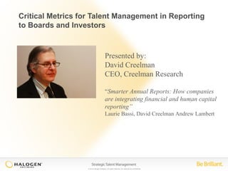 Critical Metrics for Talent Management in Reporting 
to Boards and Investors 
Presented by: 
David Creelman 
CEO, Creelman Research 
“Smarter Annual Reports: How companies 
are integrating financial and human capital 
reporting” 
Laurie Bassi, David Creelman Andrew Lambert 
© 2014 Halogen Software. All rights reserved. All contents are confidential. 
 