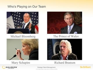 Who’s Playing on Our Team 
Michael Bloomberg The Prince of Wales 
© 2014 Halogen Software. All rights reserved. All contents are confidential. 
Mary Schapiro 
Richard Branson 
 