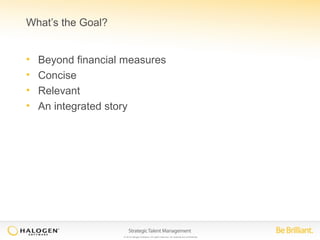 © 2014 Halogen Software. All rights reserved. All contents are confidential. 
What’s the Goal? 
• Beyond financial measures 
• Concise 
• Relevant 
• An integrated story 
 
