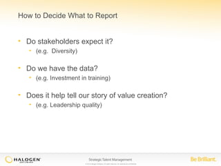 How to Decide What to Report 
• Do stakeholders expect it? 
© 2014 Halogen Software. All rights reserved. All contents are confidential. 
• (e.g. Diversity) 
• Do we have the data? 
• (e.g. Investment in training) 
• Does it help tell our story of value creation? 
• (e.g. Leadership quality) 
 