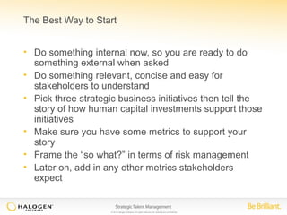 The Best Way to Start 
• Do something internal now, so you are ready to do 
something external when asked 
• Do something relevant, concise and easy for 
stakeholders to understand 
• Pick three strategic business initiatives then tell the 
story of how human capital investments support those 
initiatives 
• Make sure you have some metrics to support your 
story 
• Frame the “so what?” in terms of risk management 
• Later on, add in any other metrics stakeholders 
expect 
© 2014 Halogen Software. All rights reserved. All contents are confidential. 
 