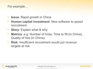 © 2014 Halogen Software. All rights reserved. All contents are confidential. 
For example… 
• Issue: Rapid growth in China 
• Human capital investment: New software to speed 
recruitment 
• Story: Explain what & why 
• Metrics: e.g. Number of hires, Time to fill (in China), 
Quality of hire (in China). 
• Risk: Insufficient recruitment would put revenue 
targets at risk 
 