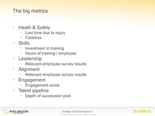 © 2014 Halogen Software. All rights reserved. All contents are confidential. 
The big metrics 
• Heath & Safety 
• Lost time due to injury 
• Fatalities 
• Skills 
• Investment in training 
• Hours of training / employee 
• Leadership 
• Relevant employee survey results 
• Alignment 
• Relevant employee survey results 
• Engagement 
• Engagement score 
• Talent pipeline 
• Depth of succession pool 
 