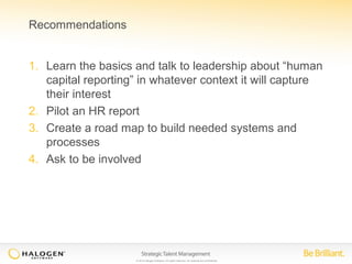 © 2014 Halogen Software. All rights reserved. All contents are confidential. 
Recommendations 
1. Learn the basics and talk to leadership about “human 
capital reporting” in whatever context it will capture 
their interest 
2. Pilot an HR report 
3. Create a road map to build needed systems and 
processes 
4. Ask to be involved 
 