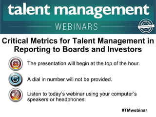 Critical Metrics for Talent Management in 
Reporting to Boards and Investors 
The presentation will begin at the top of the hour. 
#TMwebinar 
A dial in number will not be provided. 
Listen to today’s webinar using your computer’s 
speakers or headphones. 
 