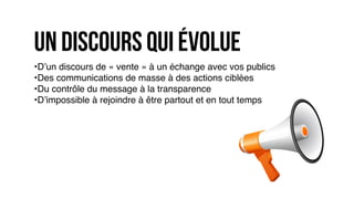 •D’un discours de « vente » à un échange avec vos publics
•Des communications de masse à des actions ciblées
•Du contrôle du message à la transparence
•D’impossible à rejoindre à être partout et en tout temps
un discours qui évolue
 