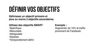 Déﬁnissez un objectif primaire et
plus ou moins 3 objectifs secondaires.
Utilisez des objectifs SMART
•Spéciﬁque
•Mesurable
•Atteignable
•Réaliste
•Temporellement déﬁni
définir vos objectifs
Exemple :
Augmenter de 10% le trafﬁc
provenant de Facebook
 