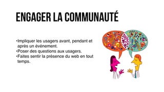 engager la communauté
•Impliquer les usagers avant, pendant et
après un événement.
•Poser des questions aux usagers.
•Faites sentir la présence du web en tout
temps.
 