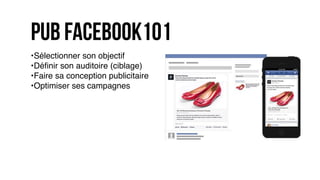 pub facebook101
•Sélectionner son objectif
•Déﬁnir son auditoire (ciblage)
•Faire sa conception publicitaire
•Optimiser ses campagnes
 