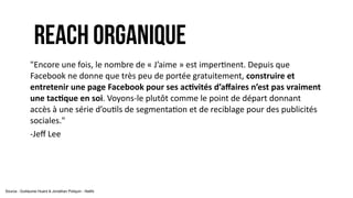 REACH ORGANIQUE
"Encore	
  une	
  fois,	
  le	
  nombre	
  de	
  «	
  J’aime	
  »	
  est	
  imper9nent.	
  Depuis	
  que	
  
Facebook	
  ne	
  donne	
  que	
  très	
  peu	
  de	
  portée	
  gratuitement,	
  construire	
  et	
  
entretenir	
  une	
  page	
  Facebook	
  pour	
  ses	
  ac1vités	
  d’aﬀaires	
  n’est	
  pas	
  vraiment	
  
une	
  tac1que	
  en	
  soi.	
  Voyons-­‐le	
  plutôt	
  comme	
  le	
  point	
  de	
  départ	
  donnant	
  
accès	
  à	
  une	
  série	
  d’ou9ls	
  de	
  segmenta9on	
  et	
  de	
  reciblage	
  pour	
  des	
  publicités	
  
sociales."	
  
-­‐Jeﬀ	
  Lee	
  
Source : Guillaume Huard & Jonathan Poliquin - Natifs
 