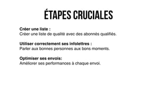 étapes cruciales
Créer une liste :
Créer une liste de qualité avec des abonnés qualiﬁés.
Utiliser correctement ses infolettres :
Parler aux bonnes personnes aux bons moments.
Optimiser ses envois:
Améliorer ses performances à chaque envoi.
 