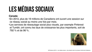 Canada
•En 2013, plus de 19 millions de Canadiens ont ouvert une session sur
ce réseau social au moins une fois par mois.
•Les services de réseautage social plus visuels, par exemple Pinterest
et Tumblr, ont connu les taux de croissance les plus importants, soit de
792 % et de 96 %.
NETendance (2015) : Les médias sociaux : plus présents dans le processus d'achat des Québécois.
les Médias sociaux
 