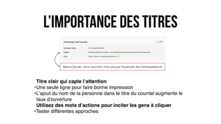 l’importance des titres
Titre clair qui capte l’attention
•Une seule ligne pour faire bonne impression
•L’ajout du nom de la personne dans le titre du courriel augmente le
taux d’ouverture
Utilisez des mots d’actions pour inciter les gens à cliquer
•Tester différentes approches
Marie-Claude, viens rejoindre notre groupe Facebook des Ambassadeurs!
 