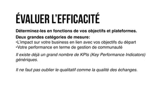 Déterminez-les en fonctions de vos objectifs et plateformes.
Deux grandes catégories de mesure:
•L’impact sur votre business en lien avec vos objectifs du départ
•Votre performance en terme de gestion de communauté
Il existe déjà un grand nombre de KPIs (Key Performance Indicators)
génériques.
Il ne faut pas oublier le qualitatif comme la qualité des échanges.
Évaluer l’efficacité
 