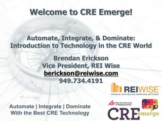 Welcome to CRE Emerge!


     Automate, Integrate, & Dominate:
Introduction to Technology in the CRE World

               Brendan Erickson
            Vice President, REI Wise
            berickson@reiwise.com
                 949.734.4191



Automate | Integrate | Dominate
With the Best CRE Technology
 
