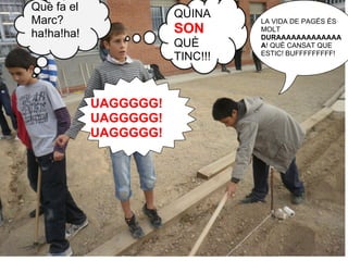 Què fa el
                       QUINA
Marc?                            LA VIDA DE PAGÉS ÉS
ha!ha!ha!              SON       MOLT
                                 DURAAAAAAAAAAAAA
                       QUÈ       A! QUÈ CANSAT QUE
                                 ESTIC! BUFFFFFFFFF!
                       TINC!!!



            UAGGGGG!
            UAGGGGG!
            UAGGGGG!
 