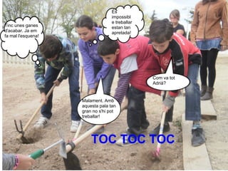 És
                                  impossibl
                                  e treballar
Tinc unes ganes                   estan tan
d'acabar. Ja em                   apretada!
fa mal l'esquena!




                                                Com va tot
                                                Adrià?


                    Malament. Amb
                    aquesta pala tan
                    gran no s'hi pot
                    treballar!




                        TOC TOC TOC
 