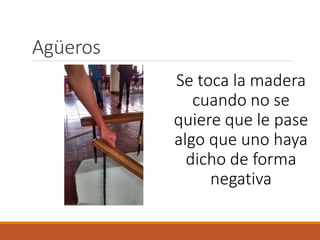 Agüeros
Se toca la madera
cuando no se
quiere que le pase
algo que uno haya
dicho de forma
negativa
 