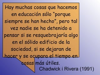 Chadwick i Rivera (1991) Hay muchas cosas que hacemos en educación sólo “porque siempre se han hecho”, pero tal vez nadie se ha detenido a pensar si se resquebrajaría algo en el sólido edificio de la sociedad, si se dejaran de hacer y se ocupara el tiempo en cosas más útiles.   