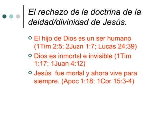 El rechazo de la doctrina de la trinidad/triunidad y todas sus variantes.   La Biblia habla de que solo hay un Dios verdadero y no mas de uno.(Marc 12:29; Deut 6:4; 1Cor 8:6). YHWH es su nombre(Jer. 16:21). Su hijo es un hombre (1Tim 2:5) Su espíritu es su poder y revelación. (Lucas 24:49; 2Ped 1:21) 