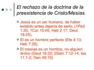 El rechazo de la doctrina de la deidad/divinidad de Jesús.   El hijo de Dios es un ser humano (1Tim 2:5; 2Juan 1:7; Luc 24:39) Dios es inmortal e invisible (1Tim 1:17; 1Juan 4:12) Jesús  fue mortal y ahora vive para siempre. (Apoc 1:18; 1Cor 15:3-4) 