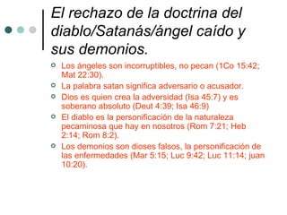 El rechazo de la doctrina del tormento eterno.   El infierno es la segunda muerte, muerte eterna, aniquilación (Apoc 20:14; Juan 11:26; Heb 9:27; Apoc 2:11) El infierno no es un lugar de tormento eterno sino la destrucción eterna del alma (Mat 10:28; Mal 4:1,3; Isa 66:24) Esta es la condenación eterna, el castigo eterno (Mat 25:46; Juan 5:29).  La recompensa para el justo es vida eterna y para el impío muerte eterna. 