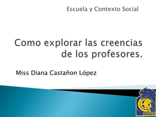 Como explorar las creencias de los profesores. Escuela y Contexto Social Miss Diana CastañonLópez 
