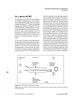 98
Revista Facultad Nacional de Salud Pública
Vol. 19 No. 1
○ ○ ○ ○ ○ ○ ○ ○ ○ ○ ○ ○
○○○○○○○○○○○○○○○○○○○
U n i ve r s i d a d d e A n t i o q u i a○ ○ ○ ○ ○ ○ ○ enero-junio de 2001
Uso y aportes del MCS
En cincuenta años el MCS ha sido aplicado
en múltiples investigaciones, en los más di-
versos lugares del mundo y sobre una amplia
variedad de tópicos.3,6,8 Desde los trabajos
originales de Godfrey Hochbaum27,28 y de
Irvin Rosenstock y colaboradores,29-35 acer-
ca de la predicción de comportamientos pre-
ventivos para enfermedades como la
tuberculosis, el eje de uso del modelo ha sido
el estudio de patrones de creencias con
efectos en comportamientos referidos a
salud.
En los años 70 el MCS era ya sistemática-
mente usado en diversos países para respal-
dar disertaciones de maestría y tesis de doc-
torado,25 así como en la formulación de
investigaciones e intervenciones en salud,
educación en salud y ciencias aplicadas al
comportamiento.3,6 En 1974 se presentó la
primera compilación de evidencias respecto
del uso del MCS en la práctica.34 Se descri-
bieron los orígenes, correlaciones teóricas y
aplicaciones del modelo con relación a prácti-
cas preventivas, así como sus aplicaciones
en el comportamiento durante la enfermedad
y el comportamiento de enfermos crónicos.
Este trabajo monográfico tuvo como base un
proyecto de 1971 desarrollado por la sección
de sociología médica de la Asociación de
Sociología Norteamericana.En este proyec-
to se propuso organizar elementos concep-
tuales, analíticos y de investigación del área
de la sociología médica con implicaciones en
la prevención y el mantenimiento de la salud,
a partir de la comprensión de los patrones de
comportamiento preventivo.34 Se realizó una
exhaustiva revisión del conocimiento dispo-
nible y de las tecnologías existentes sobre
modificación del comportamiento de pacien-
tes y usuarios de los servicios, intentando
Figura 1. El modelo de creencias en salud
Fuente: Becker M, (editor). The health belief model and personal health behavior. Health Education Monographs
1974;2(4):234-508.
○ ○ ○ ○ ○ ○ ○ ○ ○ ○ ○ ○ ○ ○ ○ ○
Percepciones coresoiicnes Proii
iniies eccin
Demográficos eeficioerciioe
sceiii sicosocies ccireeimeos
ercii srcres srrerserciis
eeri
Percepción de la enfermedad
ercii roiie
eecrcci
reei
esrcr
msemeiosmsios
oseosreciioserecis
fermeefmii romigo
 