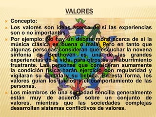 VALORES






Concepto:
Los valores son ideas acerca de si las experiencias
son o no importantes.
Por ejemplo: No hay un debate moral acerca de si la
música clásica es buena o mala. Pero en tanto que
algunas personas consideran que escuchar la novena
sinfonía de Beethoven es una de las grandes
experiencias de la vida, para otros es un aburrimiento
frustrante. Las personas que consideran sumamente
la condición física harán ejercicio con regularidad y
vigilaran su comida y su bebida. En esta forma, los
valores guían los juicios y el comportamiento de las
personas.
Los miembros de una sociedad sencilla generalmente
están muy de acuerdo sobre un conjunto de
valores, mientras que las sociedades complejas
desarrollan sistemas conflictivos de valores.

 