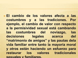 

El cambio de los valores afecta a las
costumbres y a las tradiciones. Por
ejemplo, el cambio de valor con respecto
a la permisividad sexual está cambiando
las costumbres del noviazgo, las
decisiones
legales
acerca
del
“matrimonio de amigos” y las pautas dela
vida familiar entre tanto la mayoría moral
y otros están haciendo un esfuerzo para
restaurar
los
valores
tradicionales

 