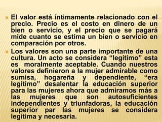 El valor está íntimamente relacionado con el
precio. Precio es el costo en dinero de un
bien o servicio, y el precio que se pagará
mide cuanto se estima un bien o servicio en
comparación por otros.
 Los valores son una parte importante de una
cultura. Un acto se considera “legítimo” esta
es moralmente aceptable. Cuando nuestros
valores definieron a la mujer admirable como
sumisa, hogareña y dependiente, “era
legítimo” desalentar la educación superior
para las mujeres ahora que admiramos más a
las mujeres que son autosuficientes
independientes y triunfadoras, la educación
superior par las mujeres se considera
legítima y necesaria.


 