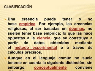 CLASIFICACIÓN
Una
creencia
puede
tener
o
no
base empírica. Por ejemplo, las creencias
religiosas, al ser basadas en dogmas, no
suelen tener base empírica; lo que las hace
opuestas a la ciencia, que se construye a
partir de datos obtenidos mediante
el método experimental o a través de
cálculos precisos.
 Aunque en el lenguaje común no suele
tenerse en cuenta la siguiente distinción; sin
embargo,
conceptualmente
conviene


 