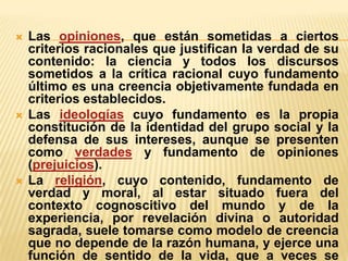 





Las opiniones, que están sometidas a ciertos
criterios racionales que justifican la verdad de su
contenido: la ciencia y todos los discursos
sometidos a la crítica racional cuyo fundamento
último es una creencia objetivamente fundada en
criterios establecidos.
Las ideologías cuyo fundamento es la propia
constitución de la identidad del grupo social y la
defensa de sus intereses, aunque se presenten
como verdades y fundamento de opiniones
(prejuicios).
La religión, cuyo contenido, fundamento de
verdad y moral, al estar situado fuera del
contexto cognoscitivo del mundo y de la
experiencia, por revelación divina o autoridad
sagrada, suele tomarse como modelo de creencia
que no depende de la razón humana, y ejerce una
función de sentido de la vida, que a veces se

 