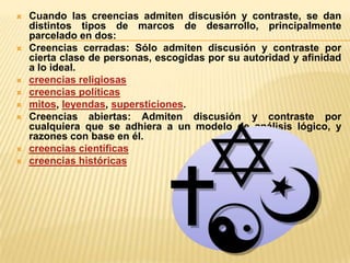 











Cuando las creencias admiten discusión y contraste, se dan
distintos tipos de marcos de desarrollo, principalmente
parcelado en dos:
Creencias cerradas: Sólo admiten discusión y contraste por
cierta clase de personas, escogidas por su autoridad y afinidad
a lo ideal.
creencias religiosas
creencias políticas
mitos, leyendas, supersticiones.
Creencias abiertas: Admiten discusión y contraste por
cualquiera que se adhiera a un modelo de análisis lógico, y
razones con base en él.
creencias científicas
creencias históricas

 