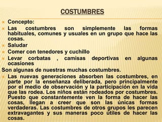 COSTUMBRES
Concepto:
 Las
costumbres
son
simplemente
las
formas
habituales, comunes y usuales en un grupo que hace las
cosas.
 Saludar
 Comer con tenedores y cuchillo
 Levar
corbatas , camisas deportivas en algunas
ocasiones
Son algunas de nuestras muchas costumbres.
 Las nuevas generaciones absorben las costumbres, en
parte por la enseñanza deliberada, pero principalmente
por el medio de observación y la participación en la vida
que las rodea. Los niños están rodeados por costumbres.
Puesto que constantemente ven la forma de hacer las
cosas, llegan a creer que son las únicas formas
verdaderas. Las costumbres de otros grupos les parecen
extravagantes y sus maneras poco útiles de hacer las
cosas.


 