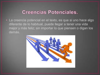 • La creencia potencial en el texto, es que si uno hace algo
  diferente de lo habitual, puede llegar a tener una vida
  mejor y más feliz; sin importar lo que piensen o digan los
  demás.
 