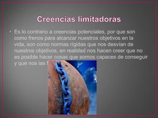 • Es lo contrario a creencias potenciales, por que son
  como frenos para alcanzar nuestros objetivos en la
  vida, son como normas rígidas que nos desvían de
  nuestros objetivos, en realidad nos hacen creer que no
  es posible hacer cosas que somos capaces de conseguir
  y que nos las MERECEMOS !!!
 