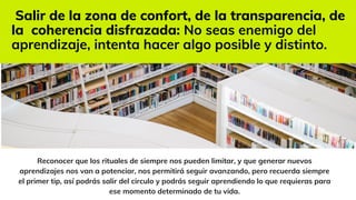 Reconocer que los rituales de siempre nos pueden limitar, y que generar nuevos
aprendizajes nos van a potenciar, nos permitirá seguir avanzando, pero recuerda siempre
el primer tip, así podrás salir del circulo y podrás seguir aprendiendo lo que requieras para
ese momento determinado de tu vida.
Salir de la zona de confort, de la transparencia, de
la coherencia disfrazada: No seas enemigo del
aprendizaje, intenta hacer algo posible y distinto.
 