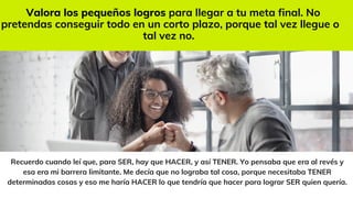 Recuerdo cuando leí que, para SER, hay que HACER, y así TENER. Yo pensaba que era al revés y
esa era mi barrera limitante. Me decía que no lograba tal cosa, porque necesitaba TENER
determinadas cosas y eso me haría HACER lo que tendría que hacer para lograr SER quien quería.
Valora los pequeños logros para llegar a tu meta final. No
pretendas conseguir todo en un corto plazo, porque tal vez llegue o
tal vez no.
 