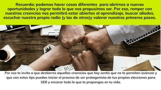 Por eso te invito a que destierres aquellas creencias que hoy sentís que no te permiten avanzar y
que con estos tips puedas iniciar el proceso de ser protagonista de tus propias elecciones para
SER y encarar todo lo que te propongas en tu vida.
Recuerda: podemos hacer cosas diferentes para abrirnos a nuevas
oportunidades y lograr todo lo que nos propusimos ser. Por eso, romper con
nuestras creencias nos permitirá estar abiertos al aprendizaje, buscar aliados,
escuchar nuestra propia radio (y las de otros)y valorar nuestros primeros pasos.
 