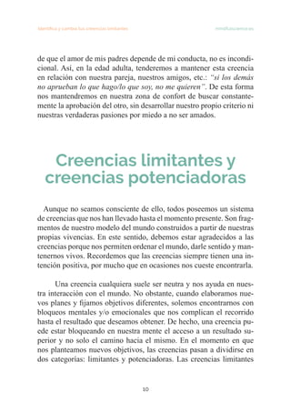 Identifica y cambia tus creencias limitantes mindfulscience.es
10
de que el amor de mis padres depende de mi conducta, no es incondi-
cional. Así, en la edad adulta, tenderemos a mantener esta creencia
en relación con nuestra pareja, nuestros amigos, etc.: “si los demás
no aprueban lo que hago/lo que soy, no me quieren”. De esta forma
nos mantendremos en nuestra zona de confort de buscar constante-
mente la aprobación del otro, sin desarrollar nuestro propio criterio ni
nuestras verdaderas pasiones por miedo a no ser amados.
Creencias limitantes y
creencias potenciadoras
Aunque no seamos consciente de ello, todos poseemos un sistema
de creencias que nos han llevado hasta el momento presente. Son frag-
mentos de nuestro modelo del mundo construidos a partir de nuestras
propias vivencias. En este sentido, debemos estar agradecidos a las
creencias porque nos permiten ordenar el mundo, darle sentido y man-
tenernos vivos. Recordemos que las creencias siempre tienen una in-
tención positiva, por mucho que en ocasiones nos cueste encontrarla.
Una creencia cualquiera suele ser neutra y nos ayuda en nues-
tra interacción con el mundo. No obstante, cuando elaboramos nue-
vos planes y fijamos objetivos diferentes, solemos encontrarnos con
bloqueos mentales y/o emocionales que nos complican el recorrido
hasta el resultado que deseamos obtener. De hecho, una creencia pu-
ede estar bloqueando en nuestra mente el acceso a un resultado su-
perior y no solo el camino hacia el mismo. En el momento en que
nos planteamos nuevos objetivos, las creencias pasan a dividirse en
dos categorías: limitantes y potenciadoras. Las creencias limitantes
 