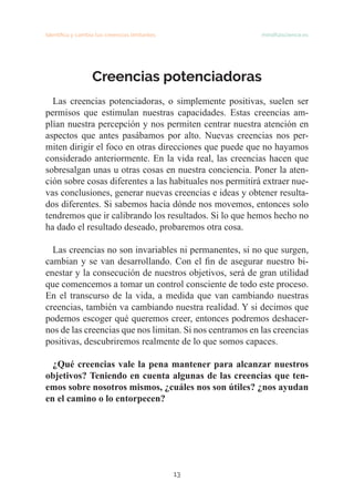 13
Identifica y cambia tus creencias limitantes mindfulscience.es
Creencias potenciadoras
Las creencias potenciadoras, o simplemente positivas, suelen ser
permisos que estimulan nuestras capacidades. Estas creencias am-
plían nuestra percepción y nos permiten centrar nuestra atención en
aspectos que antes pasábamos por alto. Nuevas creencias nos per-
miten dirigir el foco en otras direcciones que puede que no hayamos
considerado anteriormente. En la vida real, las creencias hacen que
sobresalgan unas u otras cosas en nuestra conciencia. Poner la aten-
ción sobre cosas diferentes a las habituales nos permitirá extraer nue-
vas conclusiones, generar nuevas creencias e ideas y obtener resulta-
dos diferentes. Si sabemos hacia dónde nos movemos, entonces solo
tendremos que ir calibrando los resultados. Si lo que hemos hecho no
ha dado el resultado deseado, probaremos otra cosa.
Las creencias no son invariables ni permanentes, si no que surgen,
cambian y se van desarrollando. Con el fin de asegurar nuestro bi-
enestar y la consecución de nuestros objetivos, será de gran utilidad
que comencemos a tomar un control consciente de todo este proceso.
En el transcurso de la vida, a medida que van cambiando nuestras
creencias, también va cambiando nuestra realidad. Y si decimos que
podemos escoger qué queremos creer, entonces podremos deshacer-
nos de las creencias que nos limitan. Si nos centramos en las creencias
positivas, descubriremos realmente de lo que somos capaces.
¿Qué creencias vale la pena mantener para alcanzar nuestros
objetivos? Teniendo en cuenta algunas de las creencias que ten-
emos sobre nosotros mismos, ¿cuáles nos son útiles? ¿nos ayudan
en el camino o lo entorpecen?
 