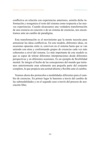 Identifica y cambia tus creencias limitantes mindfulscience.es
20
conflictiva en relación con experiencias anteriores, asimila dicha in-
formación y reorganiza el resto del sistema como respuesta a las nue-
vas experiencias. Cuando alcanzamos una verdadera transformación
de una creencia en concreto o de un sistema de creencias, nos encon-
tramos ante un cambio de paradigma.
Esta transformación es el movimiento que la mente necesita para
armonizar las ideas conflictivas. En este modelo, diferentes ideas, en
ocasiones opuestas entre sí, conviven en el sistema hasta que se van
uniendo con otras y conformando grupos de creencias cada vez más
coherentes a nivel del sistema. Lo más importante de este modelo es
que es capaz de tolerar diferentes interpretaciones desde diferentes
perspectivas y en diferentes ocasiones. Es un ejemplo de flexibilidad
mental. Se integra el hecho de las concepciones del mundo que tenía-
mos anteriormente eran solamente una pequeña parte del conjunto
completo, lo que propicia una actitud abierta y flexible ante el cambio.
Veamos ahora dos protocolos o modalidades diferentes para el cam-
bio de creencias. En primer lugar lo haremos a través del cambio de
las submodalidades y en el segundo caso a través del proceso de aso-
ciación libre.
 