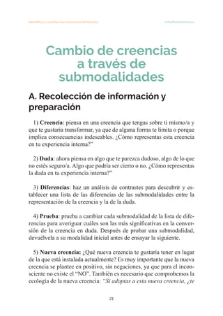 21
Identifica y cambia tus creencias limitantes mindfulscience.es
Cambio de creencias
a través de
submodalidades
A. Recolección de información y
preparación
1) Creencia: piensa en una creencia que tengas sobre ti mismo/a y
que te gustaría transformar, ya que de alguna forma te limita o porque
implica consecuencias indeseables. ¿Cómo representas esta creencia
en tu experiencia interna?”
2) Duda: ahora piensa en algo que te parezca dudoso, algo de lo que
no estés seguro/a. Algo que podría ser cierto o no. ¿Cómo representas
la duda en tu experiencia interna?”
3) Diferencias: haz un análisis de contrastes para descubrir y es-
tablecer una lista de las diferencias de las submodalidades entre la
representación de la creencia y la de la duda.
4) Prueba: prueba a cambiar cada submodalidad de la lista de dife-
rencias para averiguar cuáles son las más significativas en la conver-
sión de la creencia en duda. Después de probar una submodalidad,
devuélvela a su modalidad inicial antes de ensayar la siguiente.
5) Nueva creencia: ¿Qué nueva creencia te gustaría tener en lugar
de la que está instalada actualmente? Es muy importante que la nueva
creencia se plantee en positivo, sin negaciones, ya que para el incon-
sciente no existe el “NO”. También es necesario que comprobemos la
ecología de la nueva creencia: “Si adoptas a esta nueva creencia, ¿te
 